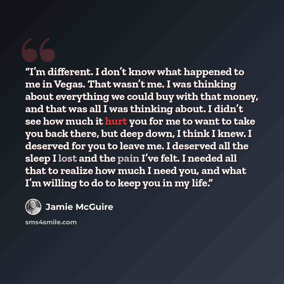 “I’m different. I don’t know what happened to me in Vegas. That wasn’t me. I was thinking about everything we could buy with that money, and that was all I was thinking about. I didn’t see how much it hurt you for me to want to take you back there, but deep down, I think I knew. I deserved for you…” quote by Jamie McGuire