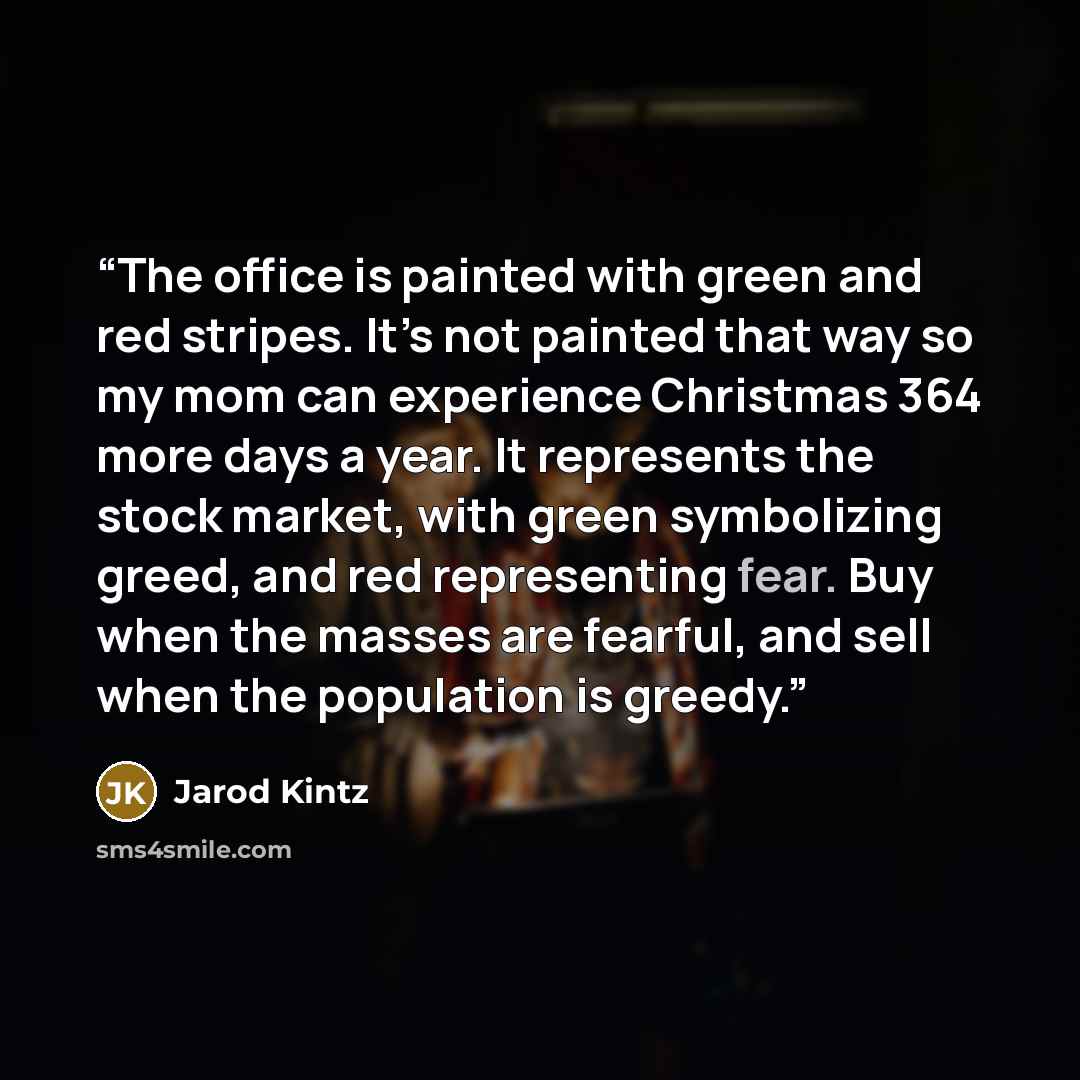 “The office is painted with green and red stripes. It’s not painted that way so my mom can experience Christmas 364 more days a year. It represents the stock market, with green symbolizing greed, and red representing fear. Buy when the masses are fearful, and sell when the population is greedy.” quote by Jarod Kintz