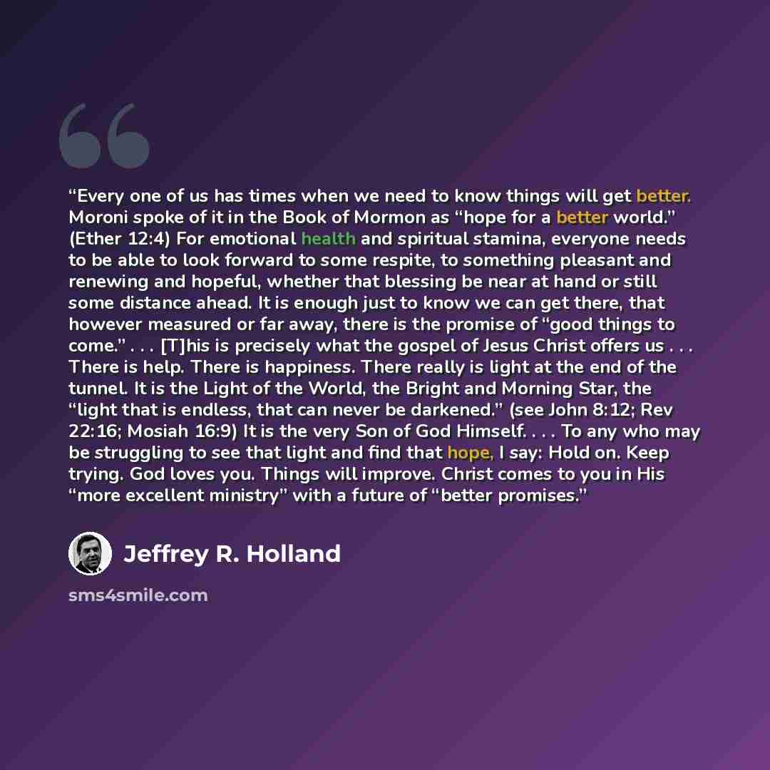“Every one of us has times when we need to know things will get better. Moroni spoke of it in the Book of Mormon as “hope for a better world.” (Ether 12:4) For emotional health and spiritual stamina, everyone needs to be able to look forward to some respite, to something pleasant and renewing and…” quote by Jeffrey R. Holland