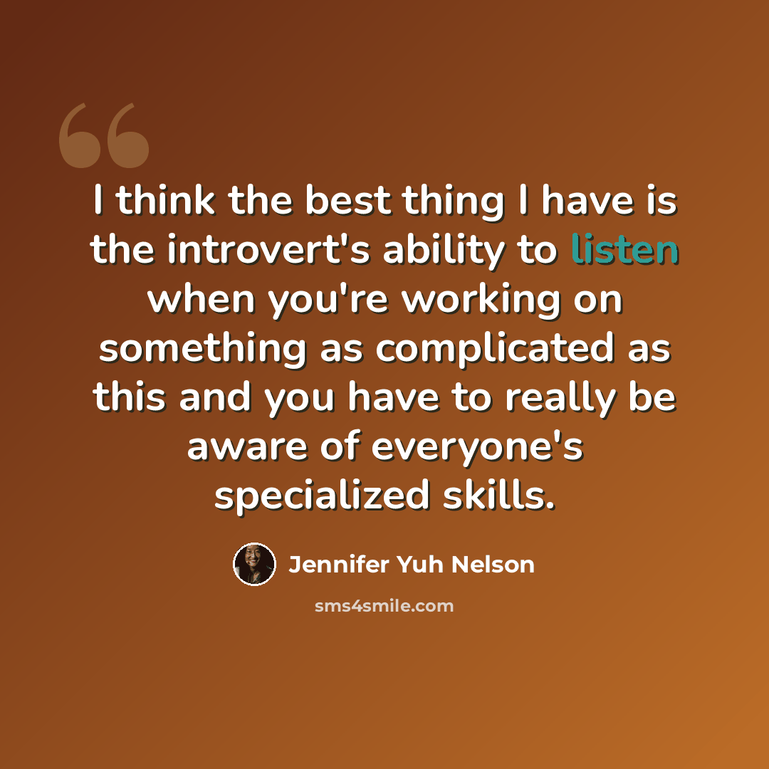 “I think the best thing I have is the introvert's ability to listen when you're working on something as complicated as this and you have to really be aware of everyone's specialized skills.” quote by Jennifer Yuh Nelson