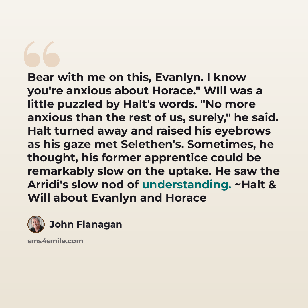 “Bear with me on this, Evanlyn. I know you're anxious about Horace." WIll was a little puzzled by Halt's words. "No more anxious than the rest of us, surely," he said. Halt turned away and raised his eyebrows as his gaze met Selethen's. Sometimes, he thought, his former apprentice could be…” quote by John Flanagan