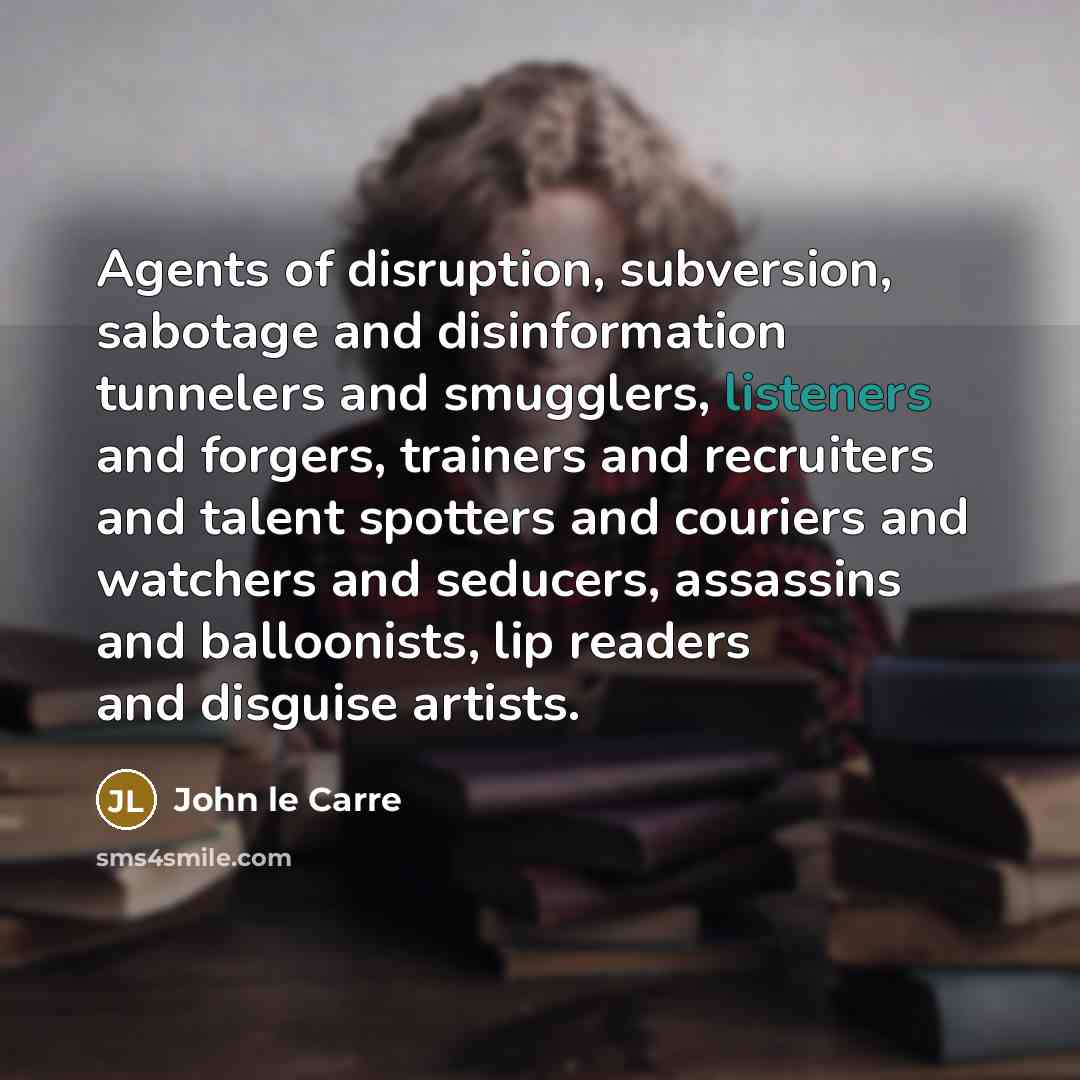 “Agents of disruption, subversion, sabotage and disinformation tunnelers and smugglers, listeners and forgers, trainers and recruiters and talent spotters and couriers and watchers and seducers, assassins and balloonists, lip readers and disguise artists.” quote by John le Carre
