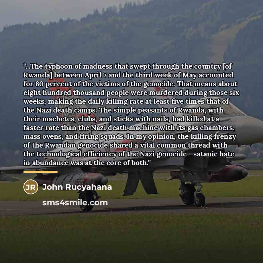 “...The typhoon of madness that swept through the country [of Rwanda] between April 7 and the third week of May accounted for 80 percent of the victims of the genocide. That means about eight hundred thousand people were murdered during those six weeks, making the daily killing rate at least five…” quote by John Rucyahana