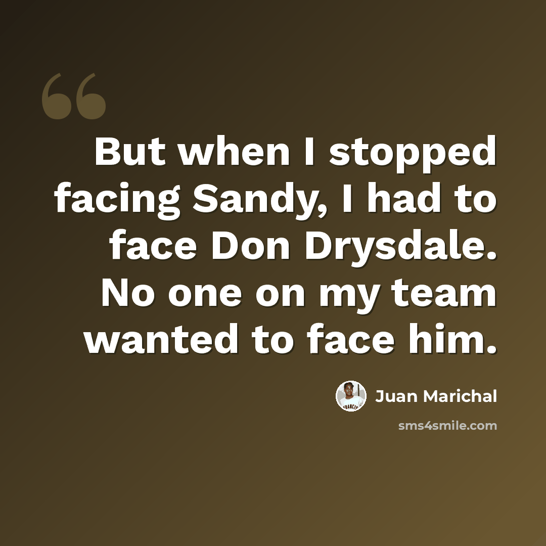 “But when I stopped facing Sandy, I had to face Don Drysdale. No one on my team wanted to face him.” quote by Juan Marichal
