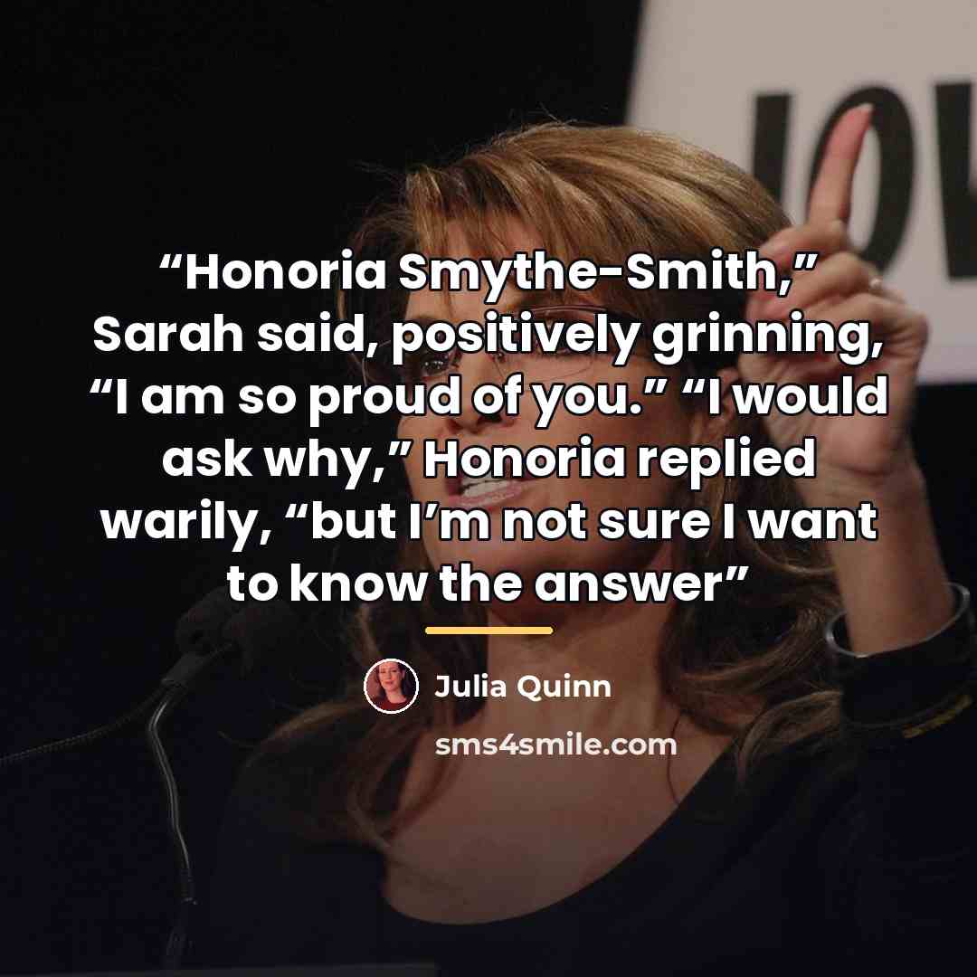 “Honoria Smythe-Smith,” Sarah said, positively grinning, “I am so proud of you.” “I would ask why,” Honoria replied warily, “but I’m not sure I want to know the answer” quote by Julia Quinn