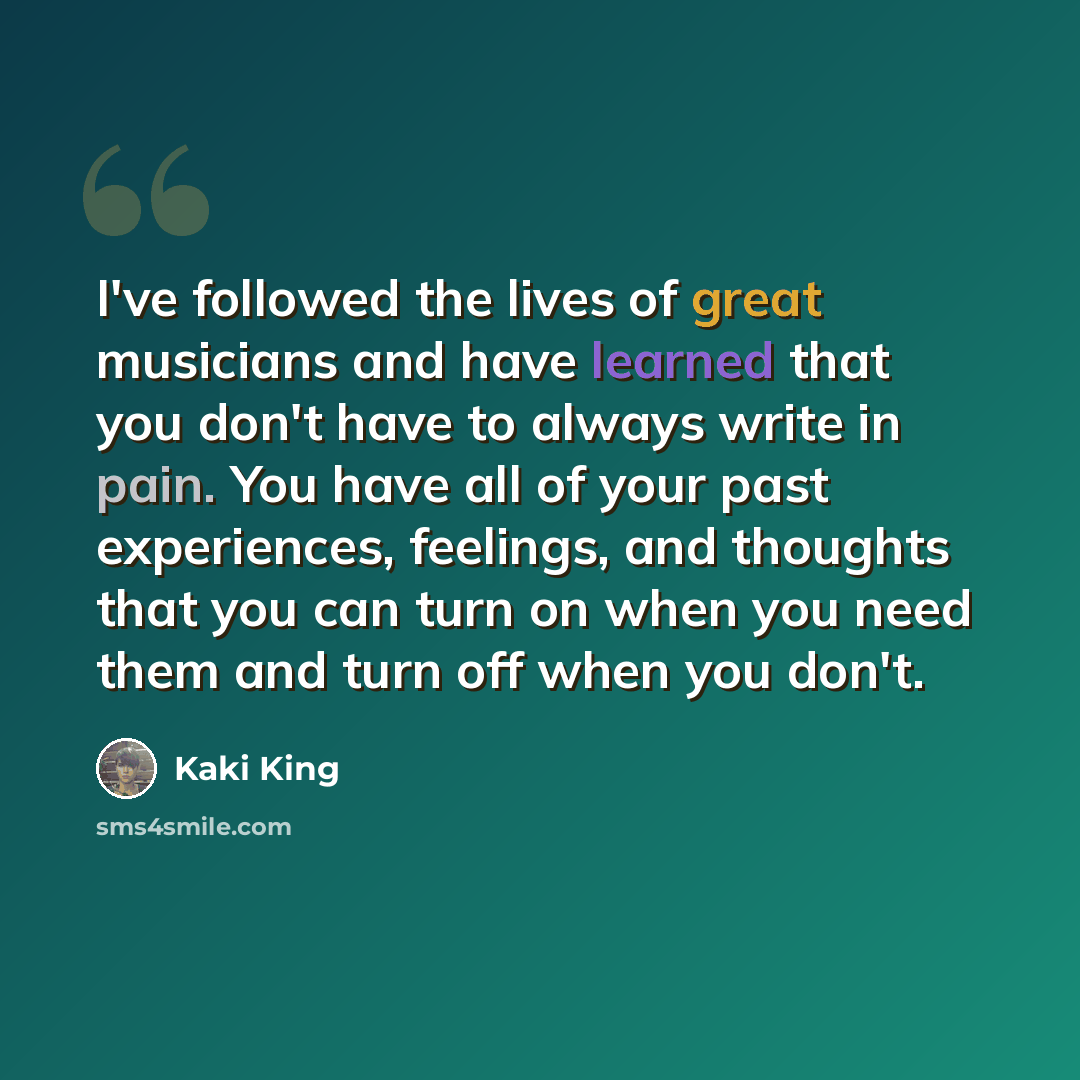 “I've followed the lives of great musicians and have learned that you don't have to always write in pain. You have all of your past experiences, feelings, and thoughts that you can turn on when you need them and turn off when you don't.” quote by Kaki King