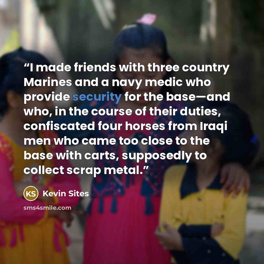 “I made friends with three country Marines and a navy medic who provide security for the base—and who, in the course of their duties, confiscated four horses from Iraqi men who came too close to the base with carts, supposedly to collect scrap metal.” quote by Kevin Sites
