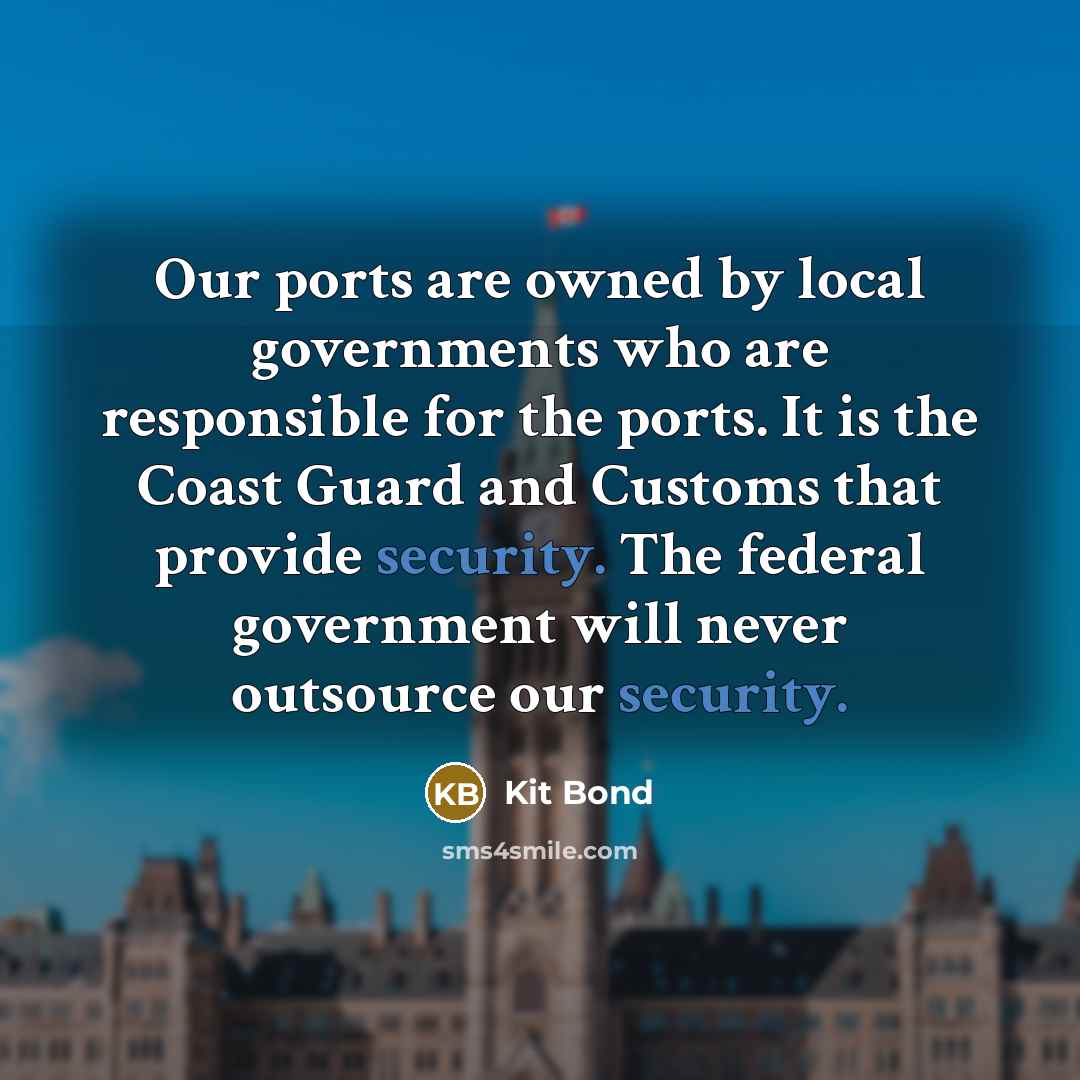 “Our ports are owned by local governments who are responsible for the ports. It is the Coast Guard and Customs that provide security. The federal government will never outsource our security.” quote by Kit Bond