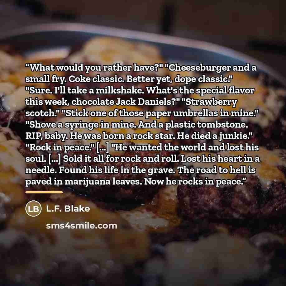 “What would you rather have?" "Cheeseburger and a small fry. Coke classic. Better yet, dope classic." "Sure. I'll take a milkshake. What's the special flavor this week, chocolate Jack Daniels?" "Strawberry scotch." "Stick one of those paper umbrellas in mine." "Shove a syringe in mine. And a…” quote by L.F. Blake