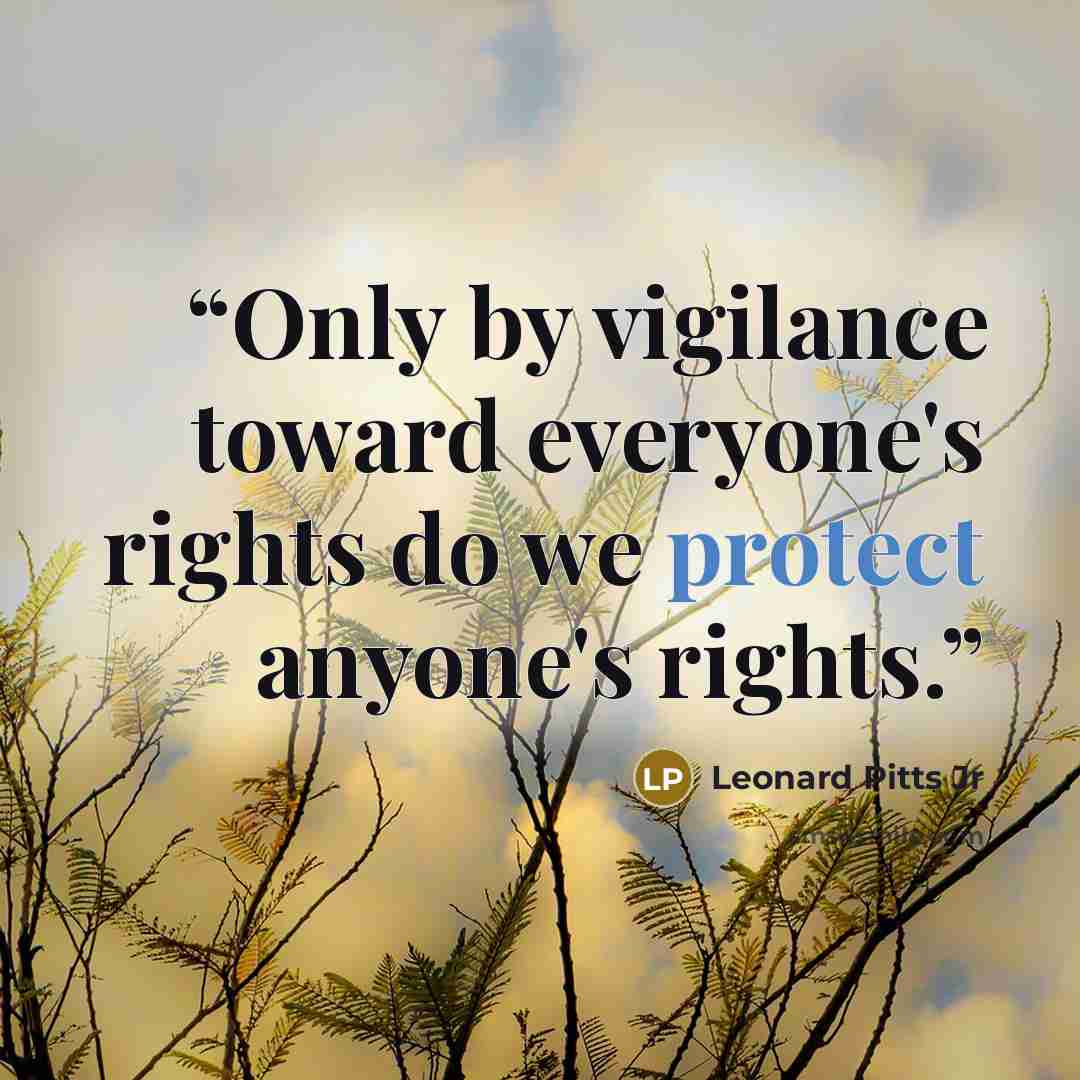 “Only by vigilance toward everyone's rights do we protect anyone's rights.” quote by Leonard Pitts Jr