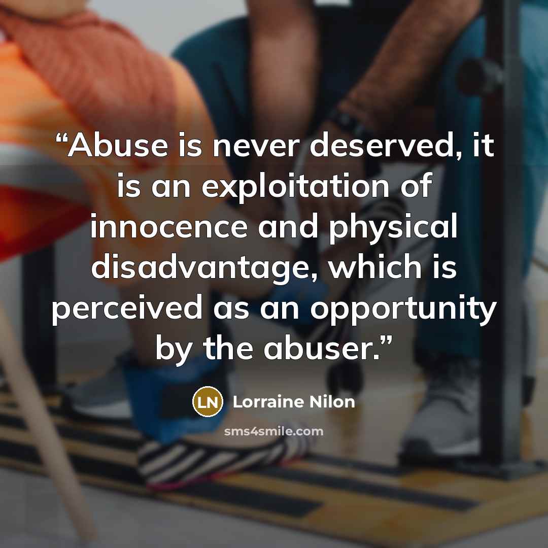“Abuse is never deserved, it is an exploitation of innocence and physical disadvantage, which is perceived as an opportunity by the abuser.” quote by Lorraine Nilon