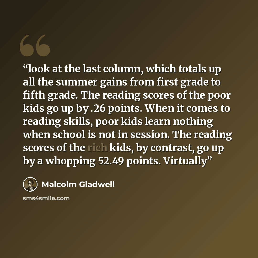 “look at the last column, which totals up all the summer gains from first grade to fifth grade. The reading scores of the poor kids go up by .26 points. When it comes to reading skills, poor kids learn nothing when school is not in session. The reading scores of the rich kids, by contrast, go up by…” quote by Malcolm Gladwell