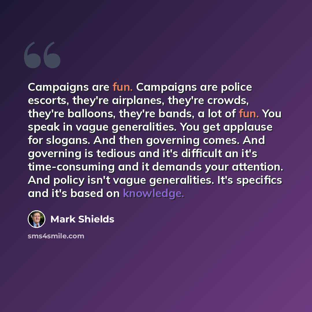“Campaigns are fun. Campaigns are police escorts, they're airplanes, they're crowds, they're balloons, they're bands, a lot of fun. You speak in vague generalities. You get applause for slogans. And then governing comes. And governing is tedious and it's difficult an it's time-consuming and it…” quote by Mark Shields