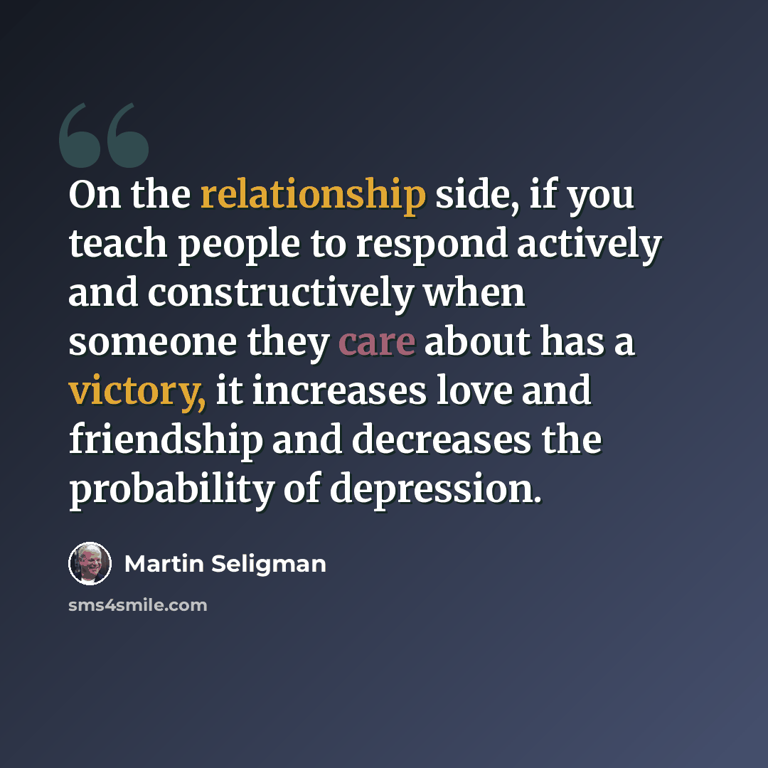 “On the relationship side, if you teach people to respond actively and constructively when someone they care about has a victory, it increases love and friendship and decreases the probability of depression.” quote by Martin Seligman