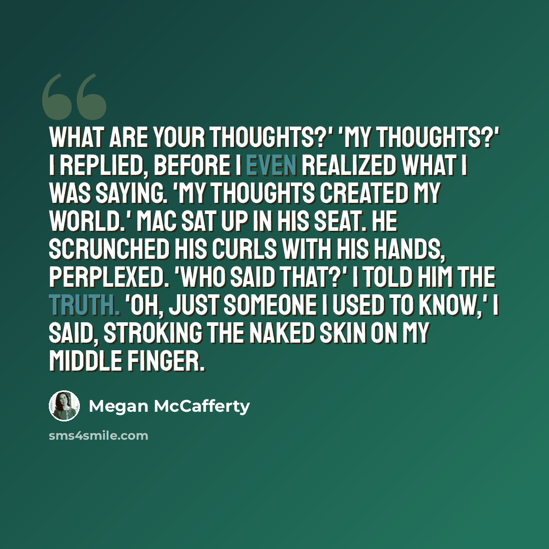 “What are your thoughts?' 'My thoughts?' I replied, before I even realized what I was saying. 'My thoughts created my world.' Mac sat up in his seat. He scrunched his curls with his hands, perplexed. 'Who said that?' I told him the truth. 'Oh, just someone I used to know,' I said, stroking the…” quote by Megan McCafferty