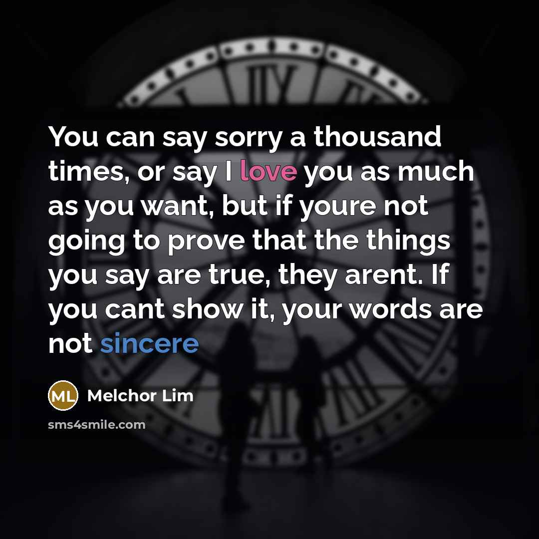 “You can say sorry a thousand times, or say I love you as much as you want, but if youre not going to prove that the things you say are true, they arent. If you cant show it, your words are not sincere” quote by Melchor Lim