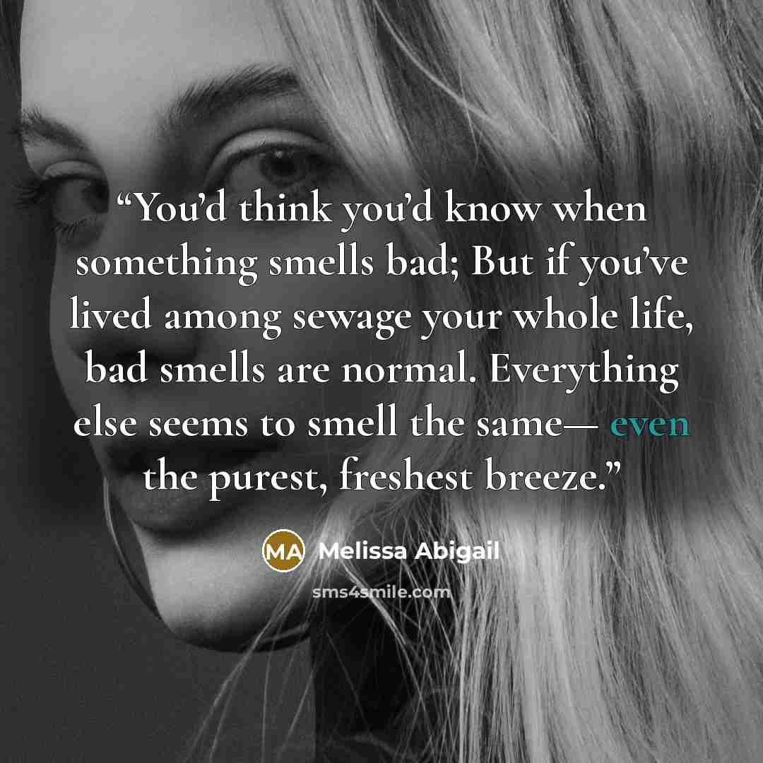 “You’d think you’d know when something smells bad; But if you’ve lived among sewage your whole life, bad smells are normal. Everything else seems to smell the same— even the purest, freshest breeze.” quote by Melissa Abigail