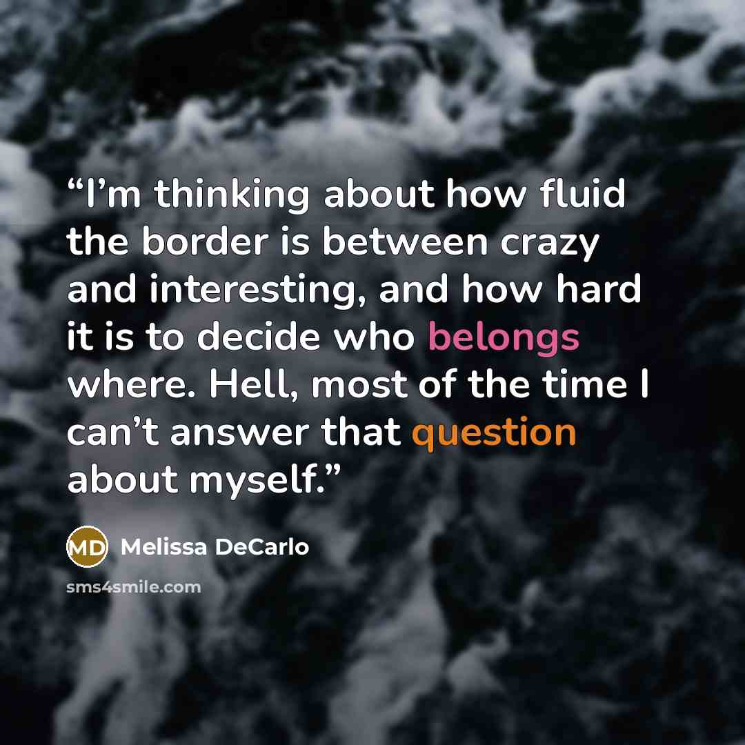 “I’m thinking about how fluid the border is between crazy and interesting, and how hard it is to decide who belongs where. Hell, most of the time I can’t answer that question about myself.” quote by Melissa DeCarlo