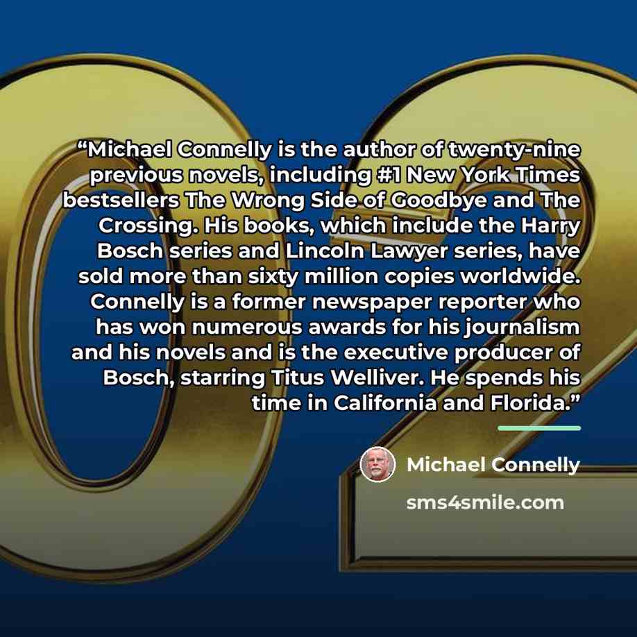 “Michael Connelly is the author of twenty-nine previous novels, including #1 New York Times bestsellers The Wrong Side of Goodbye and The Crossing. His books, which include the Harry Bosch series and Lincoln Lawyer series, have sold more than sixty million copies worldwide. Connelly is a former…” quote by Michael Connelly