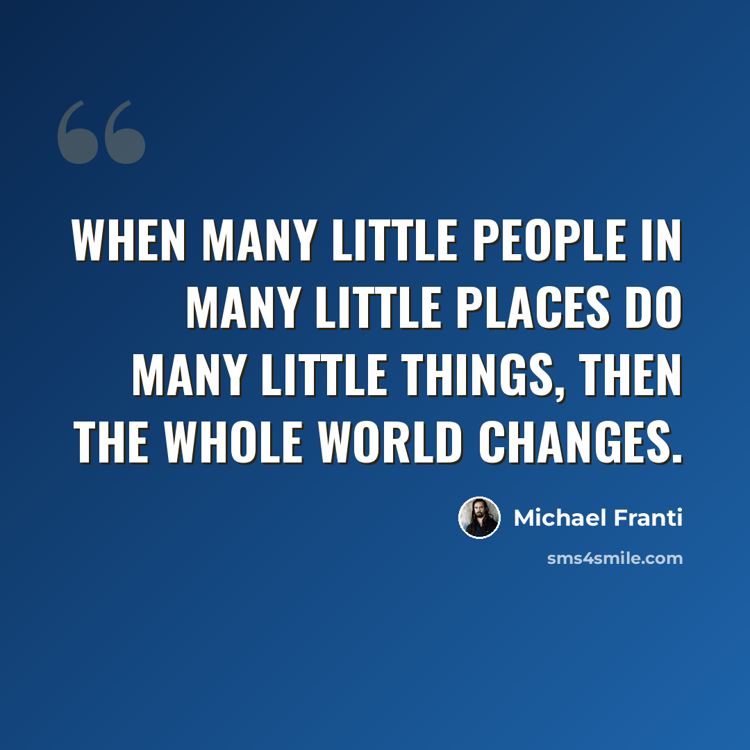 “When many little people in many little places do many little things, then the whole world changes.” quote by Michael Franti