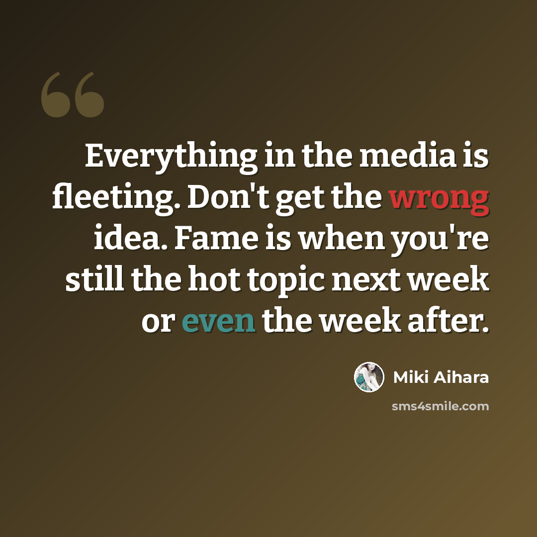 “Everything in the media is fleeting. Don't get the wrong idea. Fame is when you're still the hot topic next week or even the week after.” quote by Miki Aihara