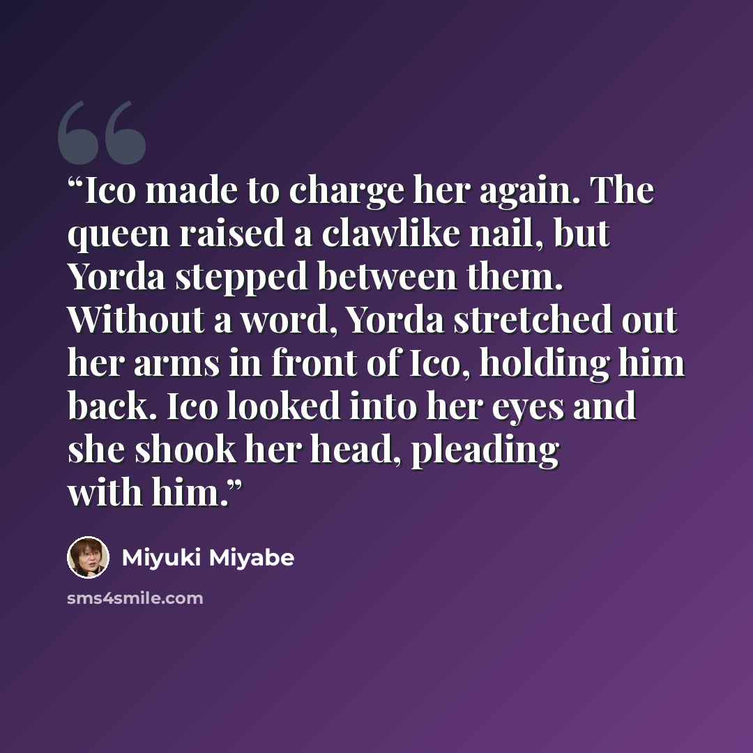 “Ico made to charge her again. The queen raised a clawlike nail, but Yorda stepped between them. Without a word, Yorda stretched out her arms in front of Ico, holding him back. Ico looked into her eyes and she shook her head, pleading with him.” quote by Miyuki Miyabe