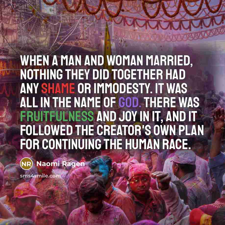 “When a man and woman married, nothing they did together had any shame or immodesty. It was all in the name of God. There was fruitfulness and joy in it, and it followed the Creator's own plan for continuing the human race.” quote by Naomi Ragen