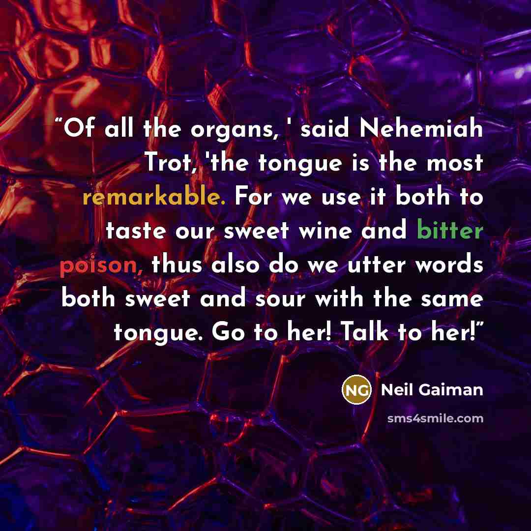 “Of all the organs, ' said Nehemiah Trot, 'the tongue is the most remarkable. For we use it both to taste our sweet wine and bitter poison, thus also do we utter words both sweet and sour with the same tongue. Go to her! Talk to her!” quote by Neil Gaiman