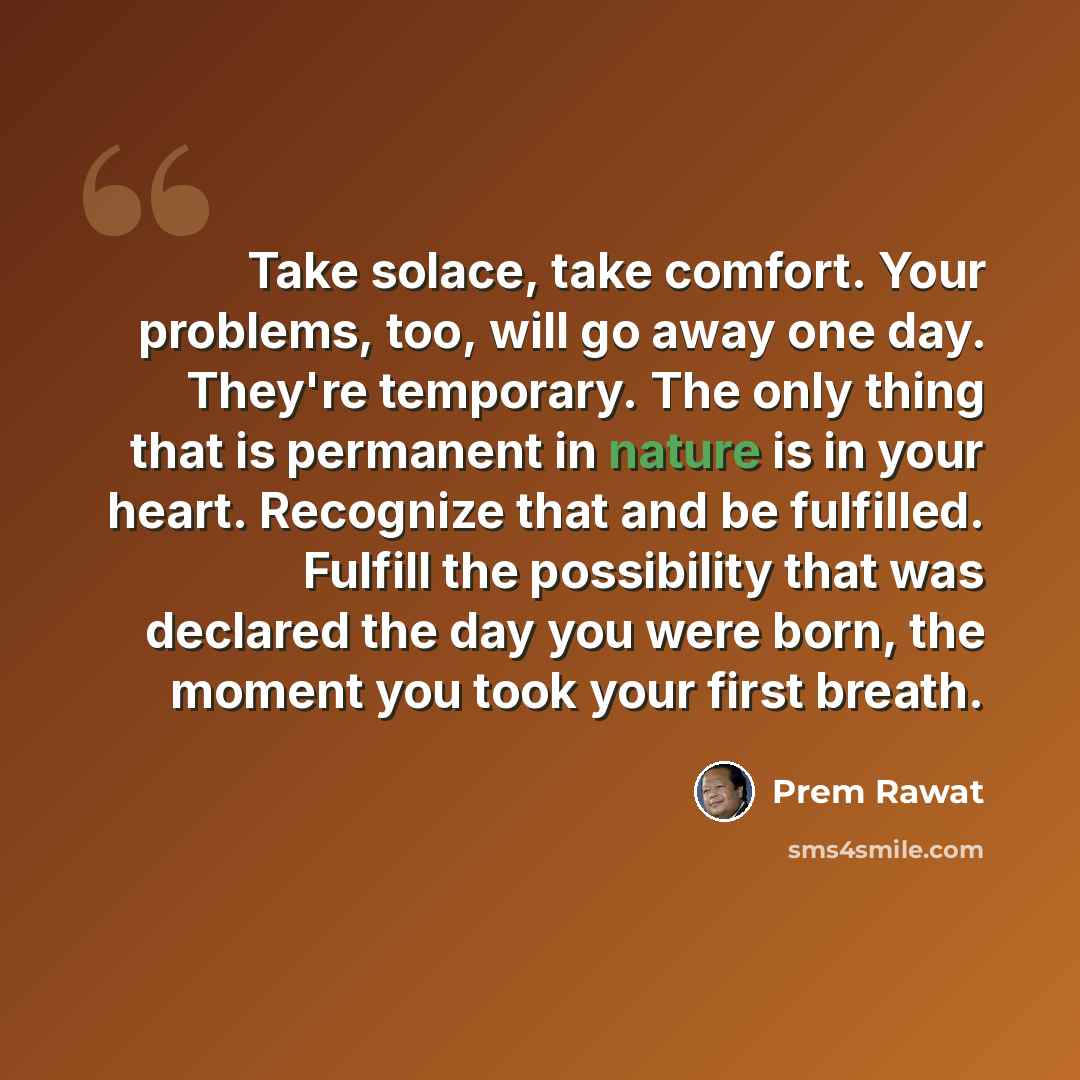 “Take solace, take comfort. Your problems, too, will go away one day. They're temporary. The only thing that is permanent in nature is in your heart. Recognize that and be fulfilled. Fulfill the possibility that was declared the day you were born, the moment you took your first breath.” quote by Prem Rawat
