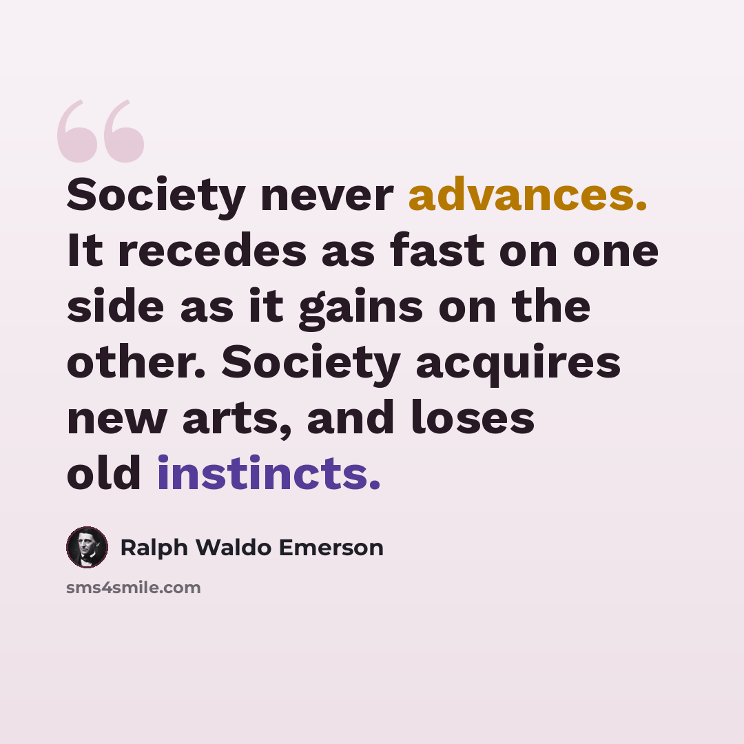 “Society never advances. It recedes as fast on one side as it gains on the other. Society acquires new arts, and loses old instincts.” quote by Ralph Waldo Emerson