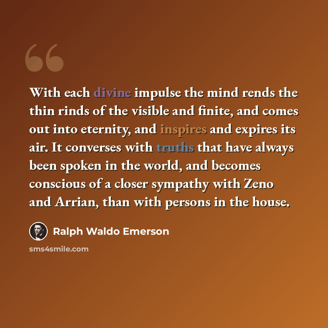 “With each divine impulse the mind rends the thin rinds of the visible and finite, and comes out into eternity, and inspires and expires its air. It converses with truths that have always been spoken in the world, and becomes conscious of a closer sympathy with Zeno and Arrian, than with persons in…” quote by Ralph Waldo Emerson
