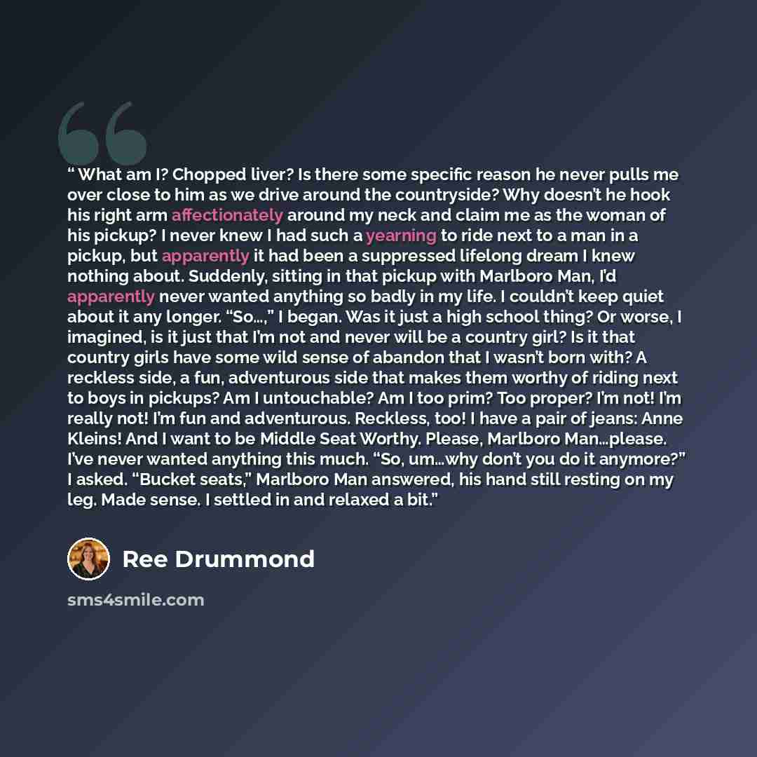 “What am I? Chopped liver? Is there some specific reason he never pulls me over close to him as we drive around the countryside? Why doesn’t he hook his right arm affectionately around my neck and claim me as the woman of his pickup? I never knew I had such a yearning to ride next to a man in a…” quote by Ree Drummond