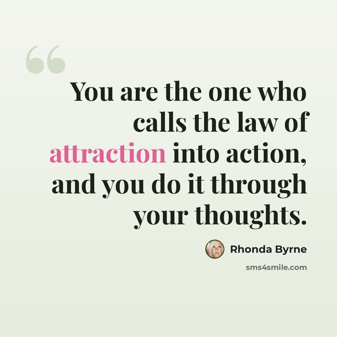 “You are the one who calls the law of attraction into action, and you do it through your thoughts.” quote by Rhonda Byrne
