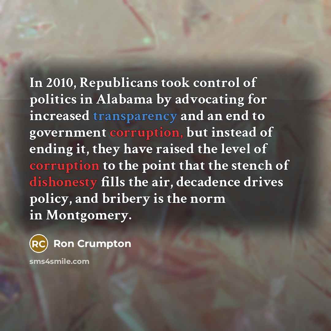 “In 2010, Republicans took control of politics in Alabama by advocating for increased transparency and an end to government corruption, but instead of ending it, they have raised the level of corruption to the point that the stench of dishonesty fills the air, decadence drives policy, and bribery…” quote by Ron Crumpton