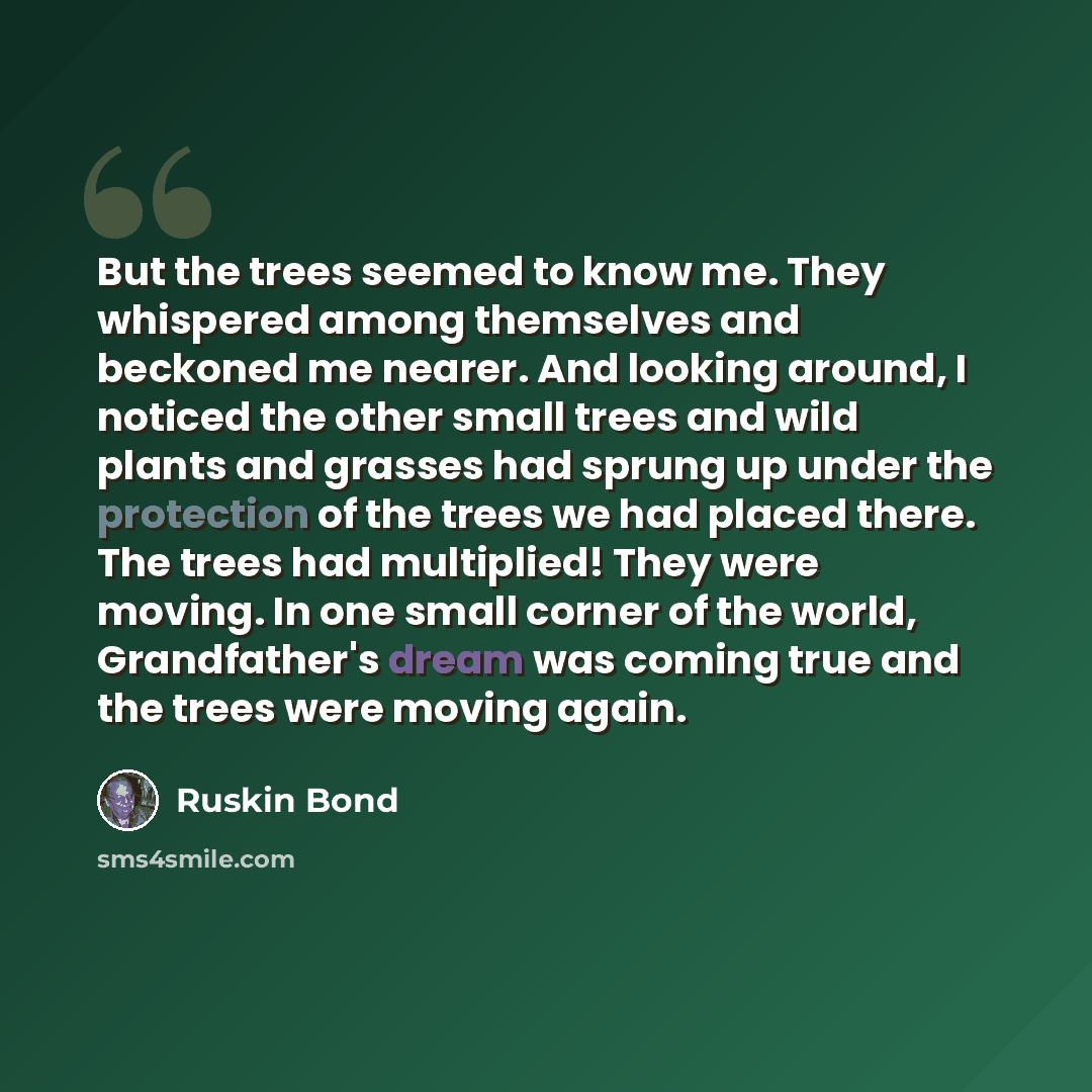 “But the trees seemed to know me. They whispered among themselves and beckoned me nearer. And looking around, I noticed the other small trees and wild plants and grasses had sprung up under the protection of the trees we had placed there. The trees had multiplied! They were moving. In one small…” quote by Ruskin Bond