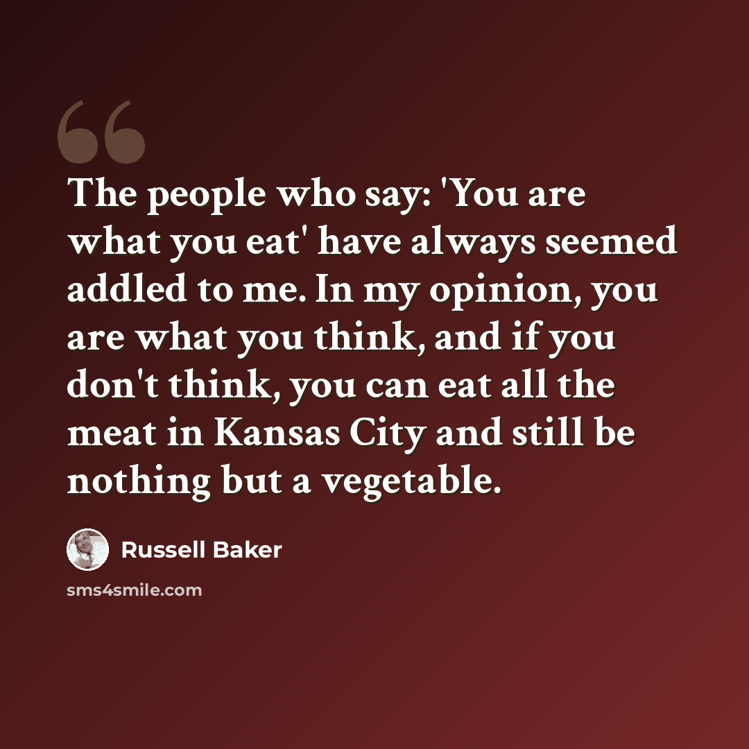 “The people who say: 'You are what you eat' have always seemed addled to me. In my opinion, you are what you think, and if you don't think, you can eat all the meat in Kansas City and still be nothing but a vegetable.” quote by Russell Baker