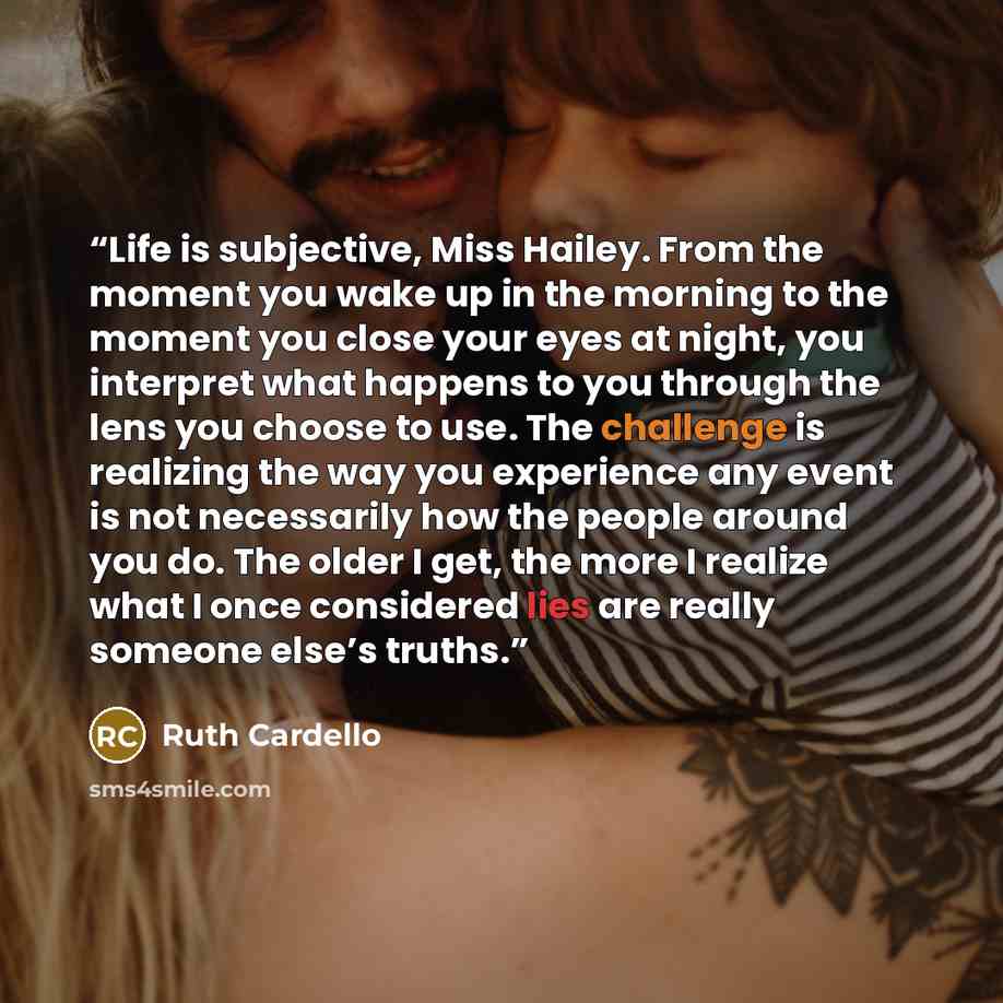 “Life is subjective, Miss Hailey. From the moment you wake up in the morning to the moment you close your eyes at night, you interpret what happens to you through the lens you choose to use. The challenge is realizing the way you experience any event is not necessarily how the people around you do…” quote by Ruth Cardello