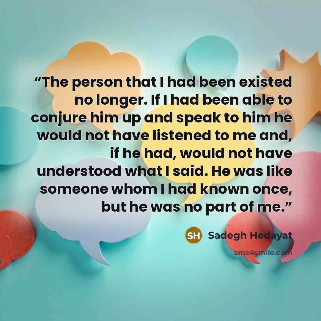 “The person that I had been existed no longer. If I had been able to conjure him up and speak to him he would not have listened to me and, if he had, would not have understood what I said. He was like someone whom I had known once, but he was no part of me.” quote by Sadegh Hedayat