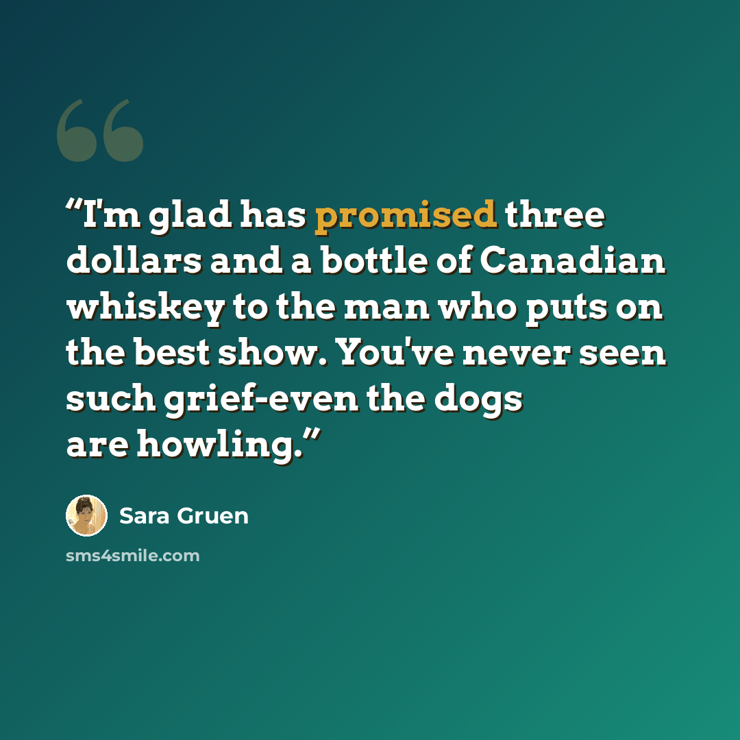 “I'm glad has promised three dollars and a bottle of Canadian whiskey to the man who puts on the best show. You've never seen such grief-even the dogs are howling.” quote by Sara Gruen