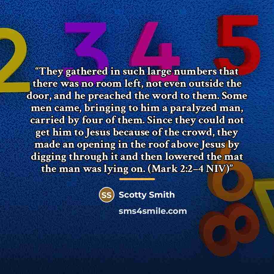 “They gathered in such large numbers that there was no room left, not even outside the door, and he preached the word to them. Some men came, bringing to him a paralyzed man, carried by four of them. Since they could not get him to Jesus because of the crowd, they made an opening in the roof above…” quote by Scotty Smith