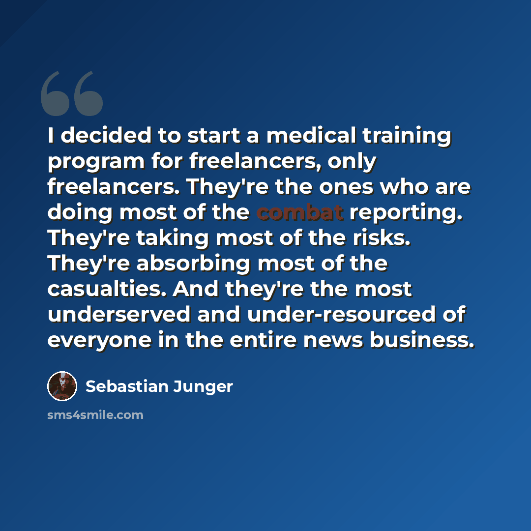 “I decided to start a medical training program for freelancers, only freelancers. They're the ones who are doing most of the combat reporting. They're taking most of the risks. They're absorbing most of the casualties. And they're the most underserved and under-resourced of everyone in the entire…” quote by Sebastian Junger