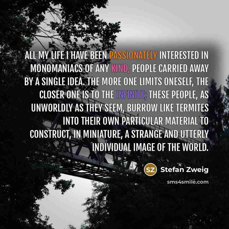 “All my life I have been passionately interested in monomaniacs of any kind, people carried away by a single idea. The more one limits oneself, the closer one is to the infinite; these people, as unworldly as they seem, burrow like termites into their own particular material to construct, in…” quote by Stefan Zweig