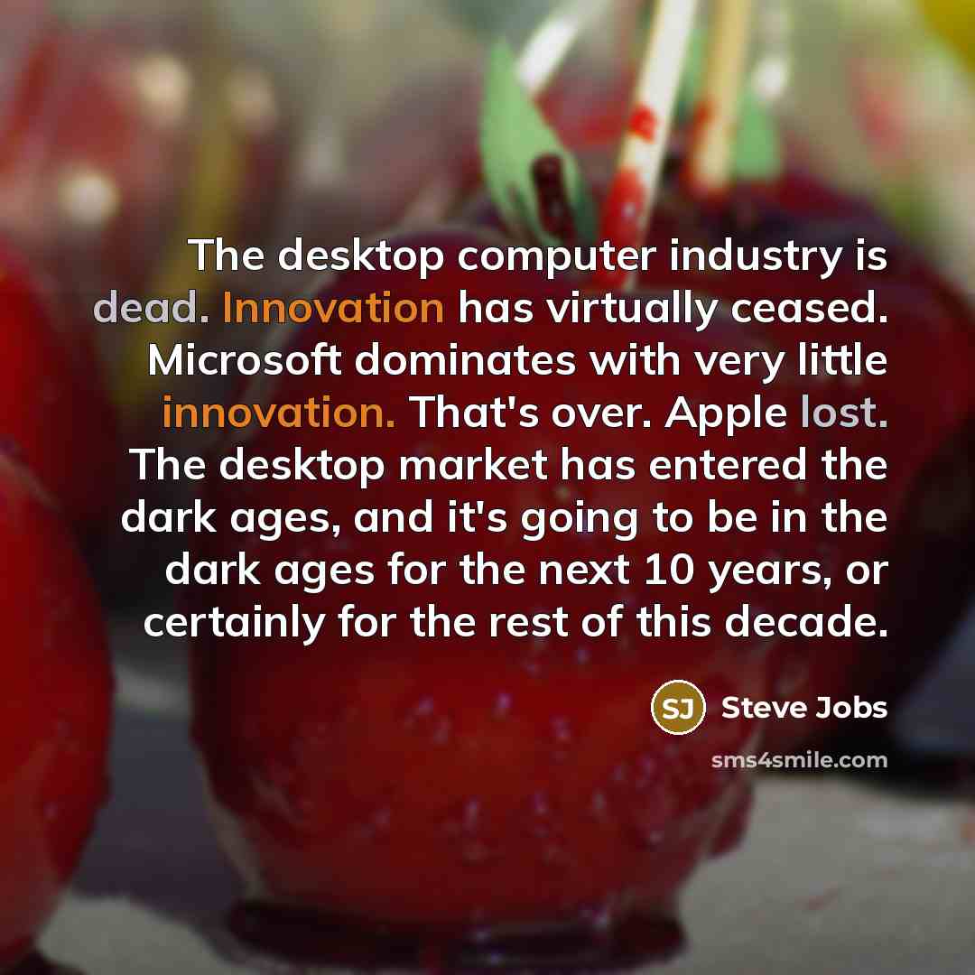 “The desktop computer industry is dead. Innovation has virtually ceased. Microsoft dominates with very little innovation. That's over. Apple lost. The desktop market has entered the dark ages, and it's going to be in the dark ages for the next 10 years, or certainly for the rest of this decade.” quote by Steve Jobs