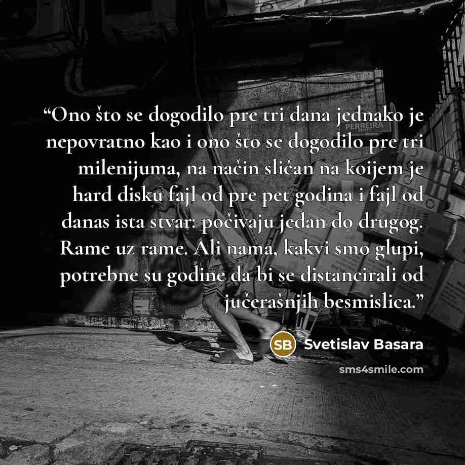 “Ono što se dogodilo pre tri dana jednako je nepovratno kao i ono što se dogodilo pre tri milenijuma, na način sličan na koijem je hard disku fajl od pre pet godina i fajl od danas ista stvar: počivaju jedan do drugog. Rame uz rame. Ali nama, kakvi smo glupi, potrebne su godine da bi se…” quote by Svetislav Basara