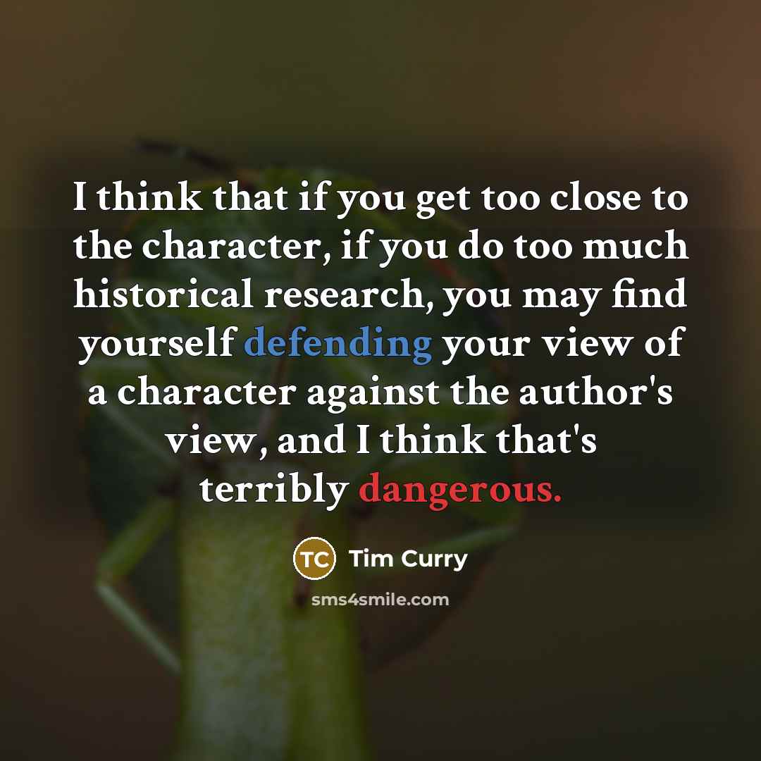 “I think that if you get too close to the character, if you do too much historical research, you may find yourself defending your view of a character against the author's view, and I think that's terribly dangerous.” quote by Tim Curry