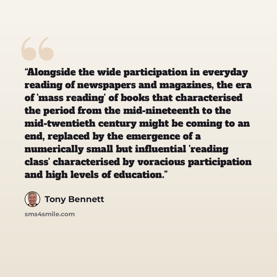 “Alongside the wide participation in everyday reading of newspapers and magazines, the era of 'mass reading' of books that characterised the period from the mid-nineteenth to the mid-twentieth century might be coming to an end, replaced by the emergence of a numerically small but influential…” quote by Tony Bennett