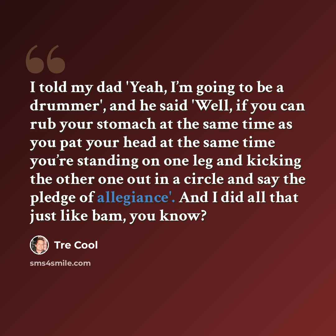 “I told my dad 'Yeah, I’m going to be a drummer', and he said 'Well, if you can rub your stomach at the same time as you pat your head at the same time you’re standing on one leg and kicking the other one out in a circle and say the pledge of allegiance'. And I did all that just like bam, you know?” quote by Tre Cool