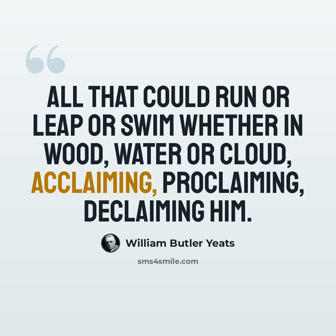 “All that could run or leap or swim Whether in wood, water or cloud, Acclaiming, proclaiming, declaiming Him.” quote by William Butler Yeats