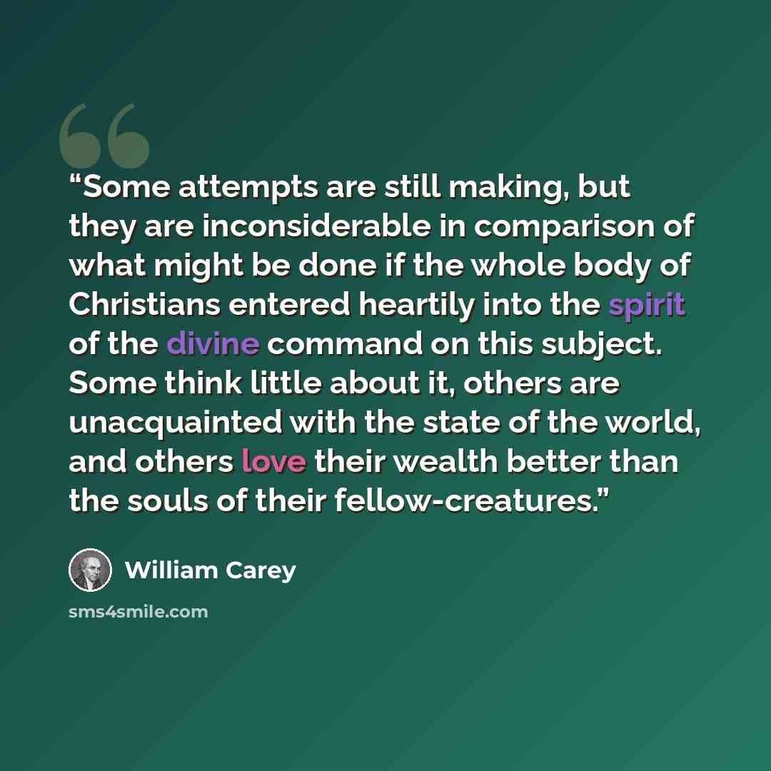 “Some attempts are still making, but they are inconsiderable in comparison of what might be done if the whole body of Christians entered heartily into the spirit of the divine command on this subject. Some think little about it, others are unacquainted with the state of the world, and others love…” quote by William Carey