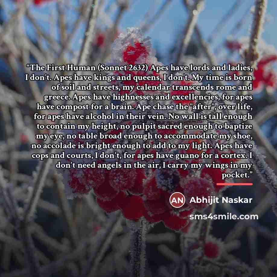 “The First Human (Sonnet 2632) Apes have lords and ladies, I don't. Apes have kings and queens, I don't. My time is born of soil and streets, my calendar transcends rome and greece. Apes have highnesses and excellencies, for apes have compost for a brain. Ape chase the "after", over life, for apes…” quote by Abhijit Naskar